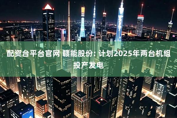 配资台平台官网 赣能股份: 计划2025年两台机组投产发电