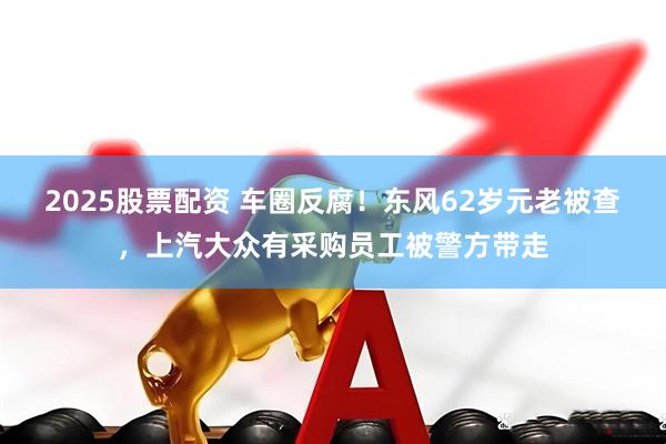 2025股票配资 车圈反腐！东风62岁元老被查，上汽大众有采购员工被警方带走