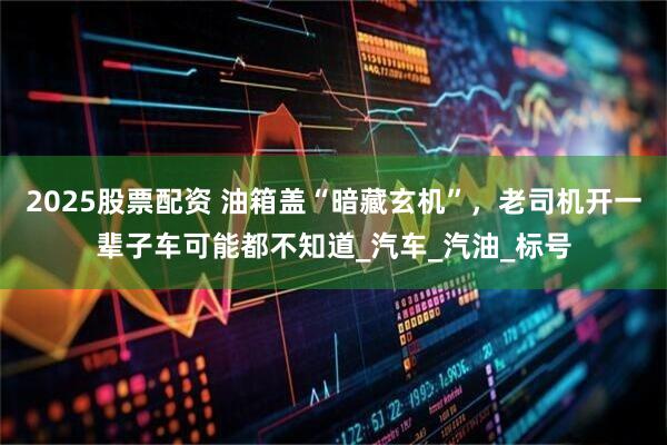 2025股票配资 油箱盖“暗藏玄机”，老司机开一辈子车可能都不知道_汽车_汽油_标号
