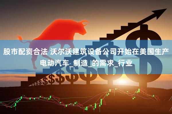 股市配资合法 沃尔沃建筑设备公司开始在美国生产电动汽车_制造_的需求_行业