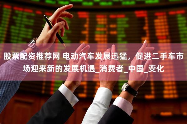 股票配资推荐网 电动汽车发展迅猛，促进二手车市场迎来新的发展机遇_消费者_中国_变化