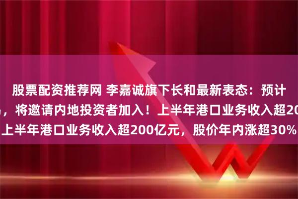 股票配资推荐网 李嘉诚旗下长和最新表态：预计今年不会完成港口交易，将邀请内地投资者加入！上半年港口业务收入超200亿元，股价年内涨超30%
