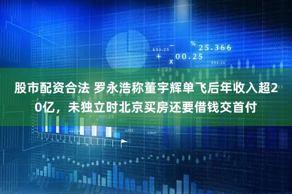 股市配资合法 罗永浩称董宇辉单飞后年收入超20亿，未独立时北京买房还要借钱交首付