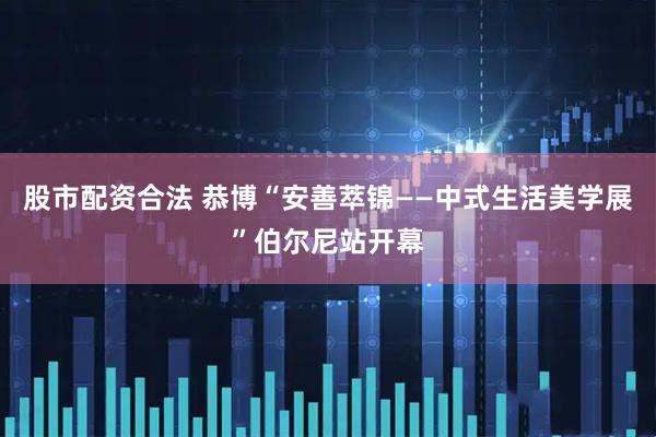 股市配资合法 恭博“安善萃锦——中式生活美学展”伯尔尼站开幕