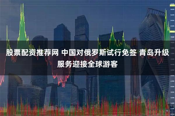 股票配资推荐网 中国对俄罗斯试行免签 青岛升级服务迎接全球游客