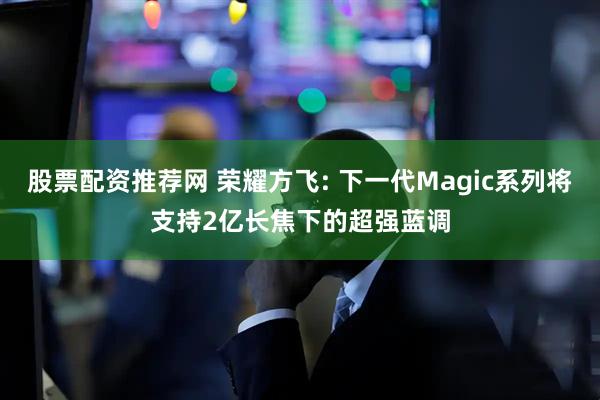 股票配资推荐网 荣耀方飞: 下一代Magic系列将支持2亿长焦下的超强蓝调