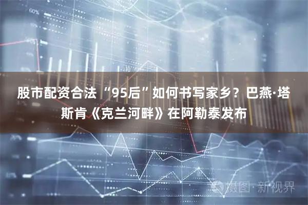 股市配资合法 “95后”如何书写家乡？巴燕·塔斯肯《克兰河畔》在阿勒泰发布