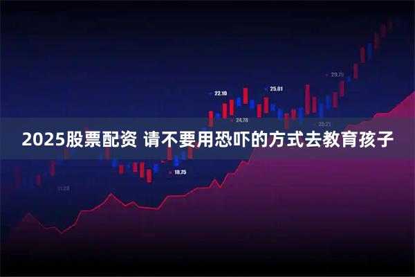 2025股票配资 请不要用恐吓的方式去教育孩子
