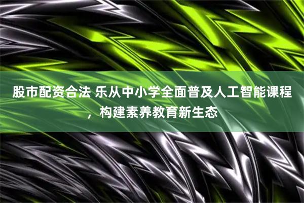 股市配资合法 乐从中小学全面普及人工智能课程，构建素养教育新生态