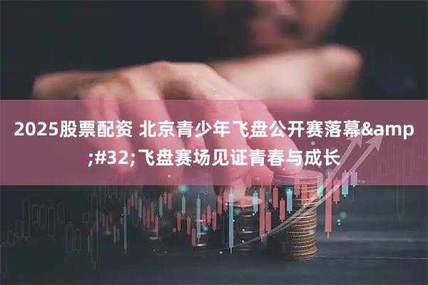 2025股票配资 北京青少年飞盘公开赛落幕&#32;飞盘赛场见证青春与成长