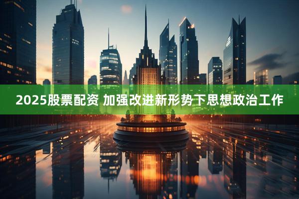 2025股票配资 加强改进新形势下思想政治工作