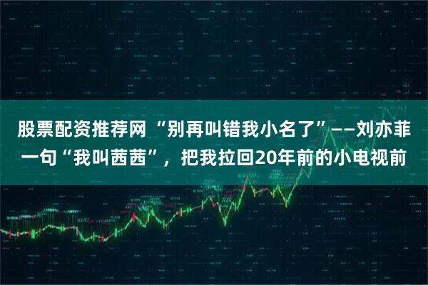 股票配资推荐网 “别再叫错我小名了”——刘亦菲一句“我叫茜茜”，把我拉回20年前的小电视前