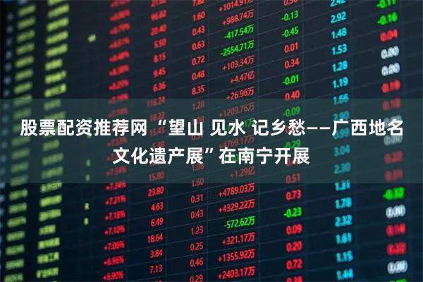 股票配资推荐网 “望山 见水 记乡愁——广西地名文化遗产展”在南宁开展