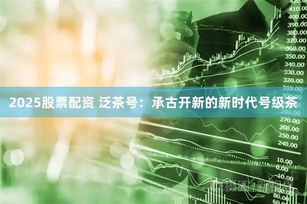 2025股票配资 泛茶号：承古开新的新时代号级茶