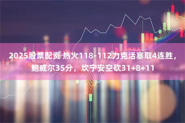 2025股票配资 热火118-112力克活塞取4连胜，鲍威尔35分，坎宁安空砍31+8+11