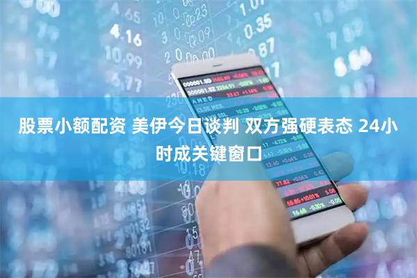 股票小额配资 美伊今日谈判 双方强硬表态 24小时成关键窗口
