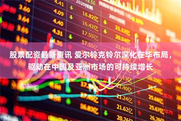 股票配资最新资讯 爱尔铃克铃尔深化在华布局，驱动在中国及亚洲市场的可持续增长