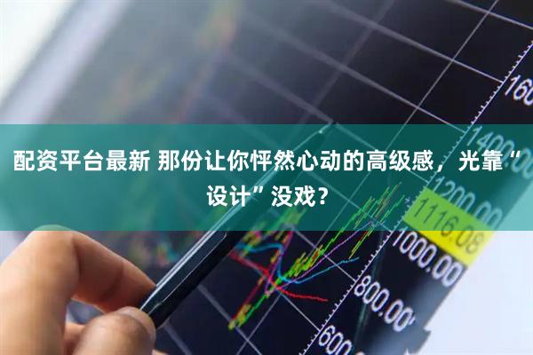 配资平台最新 那份让你怦然心动的高级感，光靠“设计”没戏？