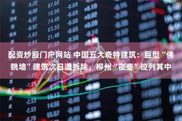 配资炒股门户网站 中国五大奇特建筑：巨型“佛跳墙”建筑次日遭拆除，柳州“夜壶”位列其中