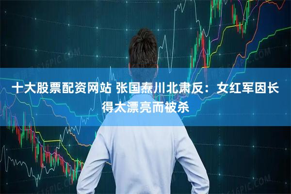 十大股票配资网站 张国焘川北肃反：女红军因长得太漂亮而被杀